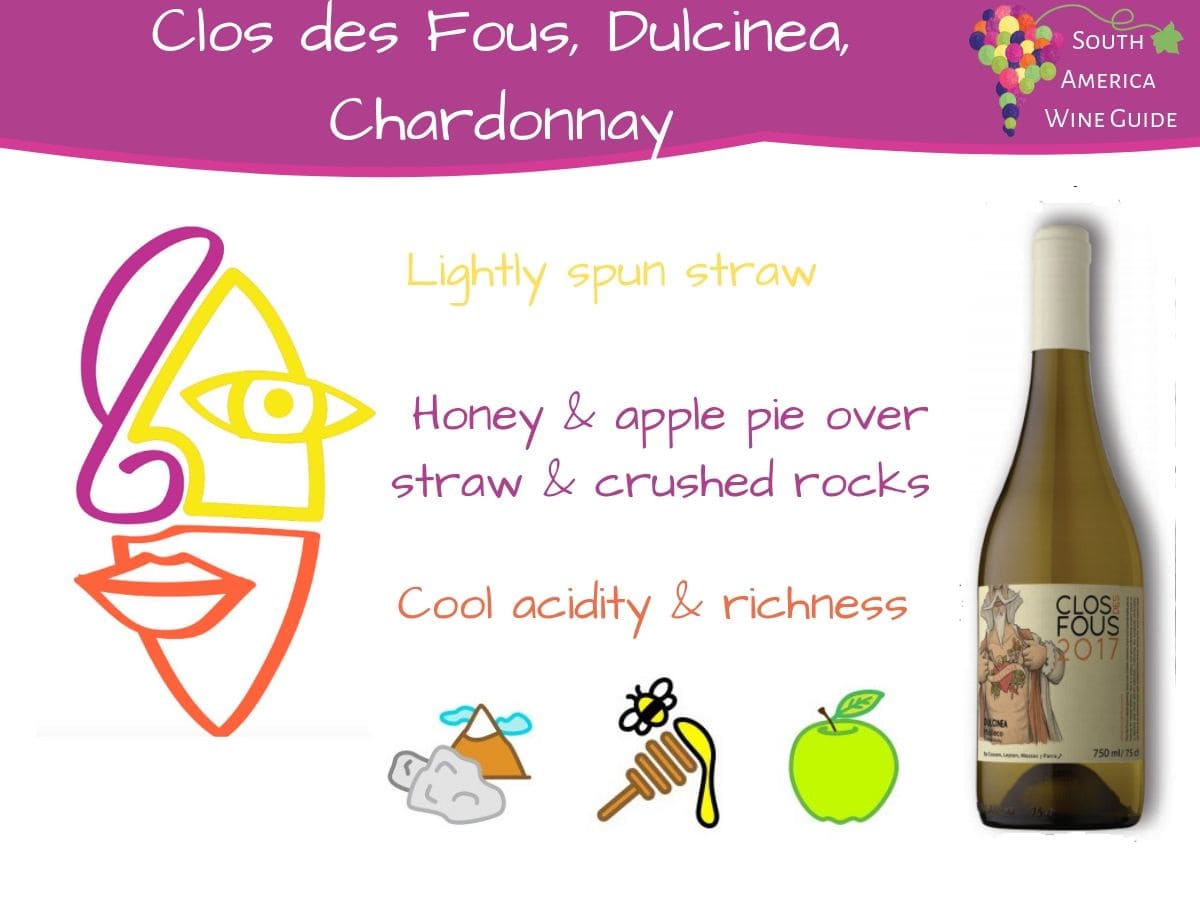 Clos des Fous, Dulcinea Chardonnay. Making wine in the cooler region of Malleco would once have been seen as folly but results as accomplished as this Chardonnay prove that Malleco is worth its salt. Refreshing acidity and savoury mineral notes provide the cool baseline to the honey, straw and orchard fruit aromas that ride on top.